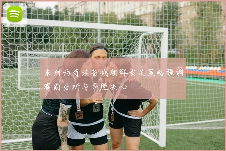 米利西奇谈备战朝鲜女足策略强调赛前分析与争胜决心