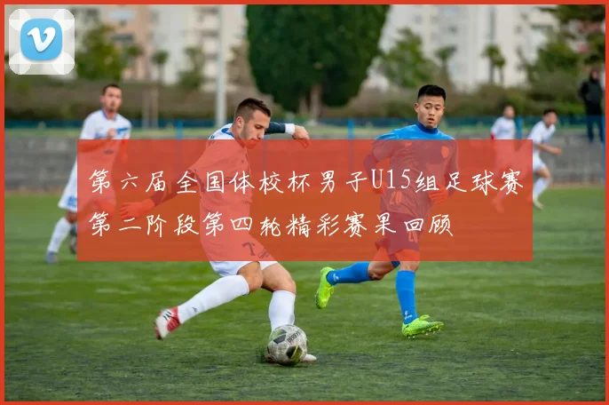 第六届全国体校杯男子U15组足球赛第二阶段第四轮精彩赛果回顾