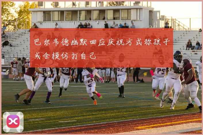 巴尔韦德幽默回应庆祝方式称孩子或会模仿打自己