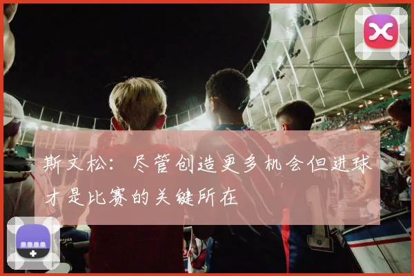 斯文松：尽管创造更多机会但进球才是比赛的关键所在