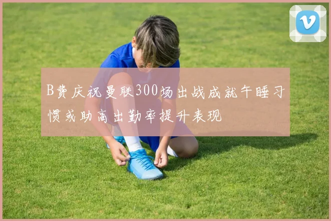 B费庆祝曼联300场出战成就午睡习惯或助高出勤率提升表现