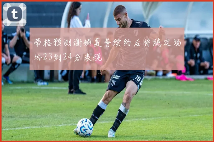 蒂格预测谢顿夏普续约后将稳定场均23到24分表现