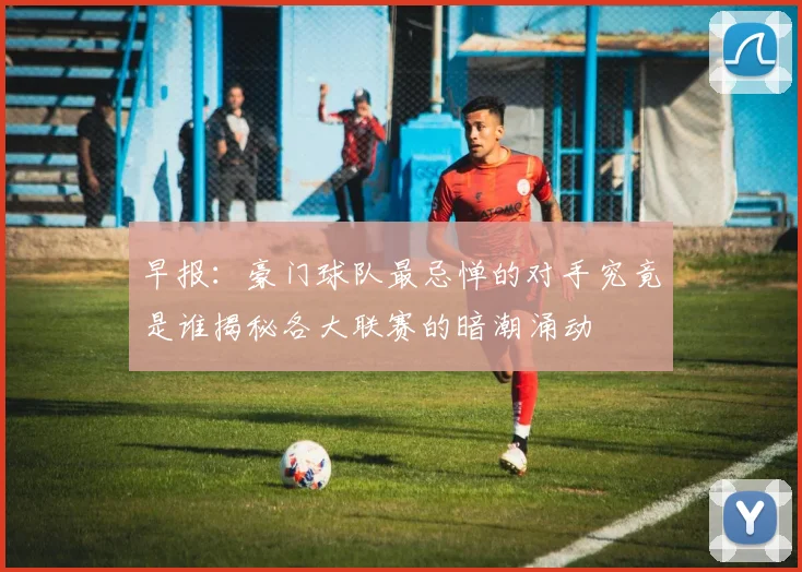 早报：豪门球队最忌惮的对手究竟是谁揭秘各大联赛的暗潮涌动