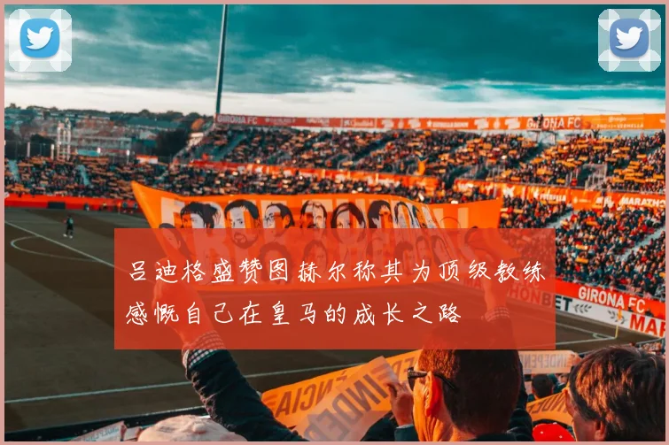 吕迪格盛赞图赫尔称其为顶级教练感慨自己在皇马的成长之路