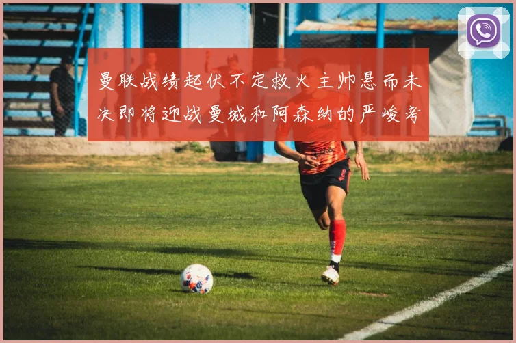 曼联战绩起伏不定救火主帅悬而未决即将迎战曼城和阿森纳的严峻考验