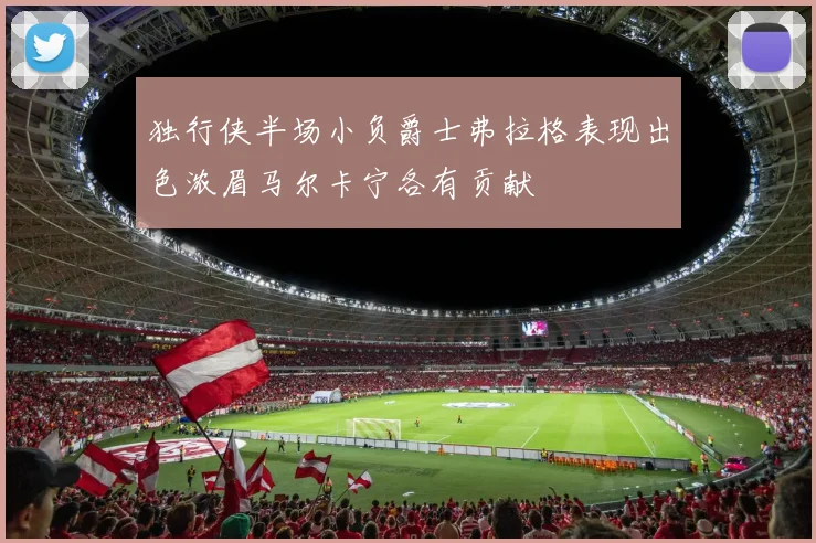 独行侠半场小负爵士弗拉格表现出色浓眉马尔卡宁各有贡献