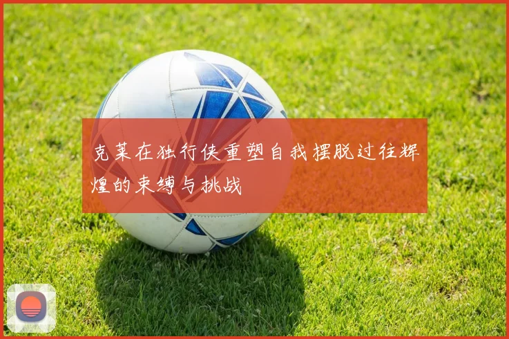 克莱在独行侠重塑自我摆脱过往辉煌的束缚与挑战