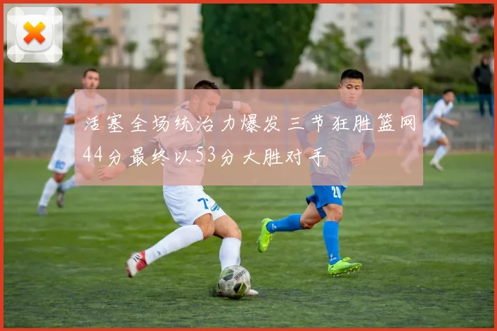 活塞全场统治力爆发三节狂胜篮网44分最终以53分大胜对手