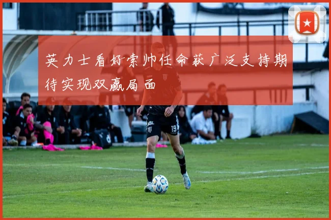 英力士看好索帅任命获广泛支持期待实现双赢局面