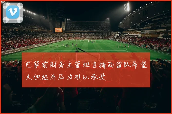 巴萨前财务主管坦言梅西留队希望大但经济压力难以承受