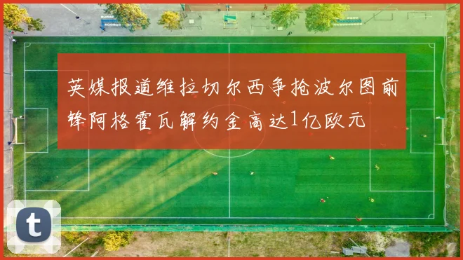 英媒报道维拉切尔西争抢波尔图前锋阿格霍瓦解约金高达1亿欧元