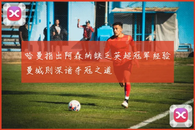 哈曼指出阿森纳缺乏英超冠军经验曼城则深谙夺冠之道