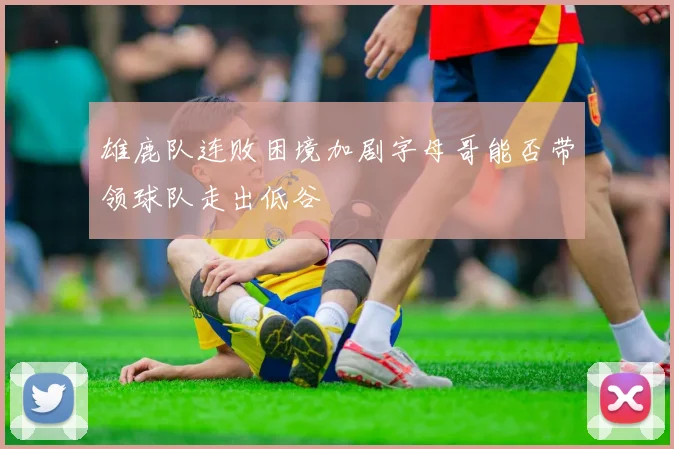 雄鹿队连败困境加剧字母哥能否带领球队走出低谷