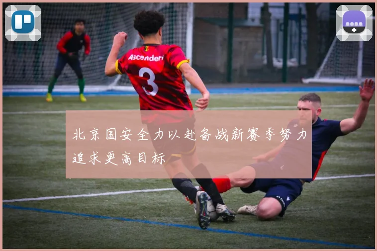北京国安全力以赴备战新赛季努力追求更高目标