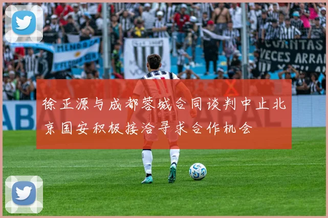徐正源与成都蓉城合同谈判中止北京国安积极接洽寻求合作机会