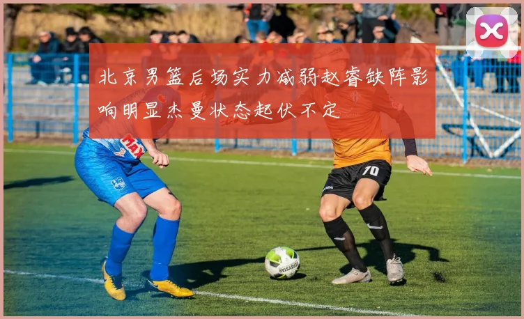 北京男篮后场实力减弱赵睿缺阵影响明显杰曼状态起伏不定