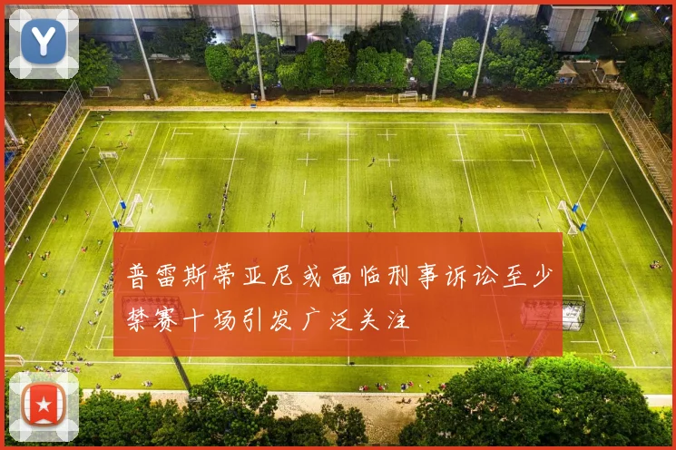 普雷斯蒂亚尼或面临刑事诉讼至少禁赛十场引发广泛关注