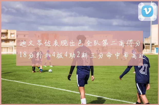 迪文岑佐表现出色全队第二高得分18分外加4板4助2断三分命中率高达44